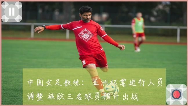 中国女足教练：亚洲杯需进行人员调整 旅欧三名球员预计出战