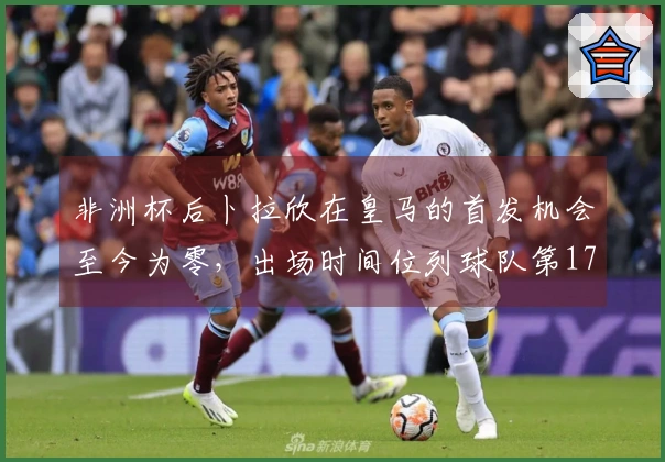 非洲杯后卜拉欣在皇马的首发机会至今为零，出场时间位列球队第17位