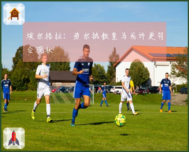 埃尔格拉：劳尔执教皇马或许更符合现状