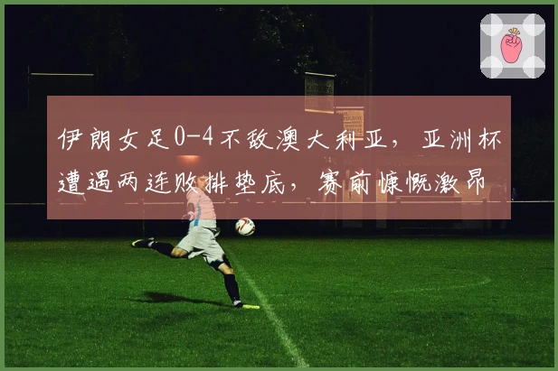 伊朗女足0-4不敌澳大利亚，亚洲杯遭遇两连败排垫底，赛前慷慨激昂高唱国歌及集体敬礼