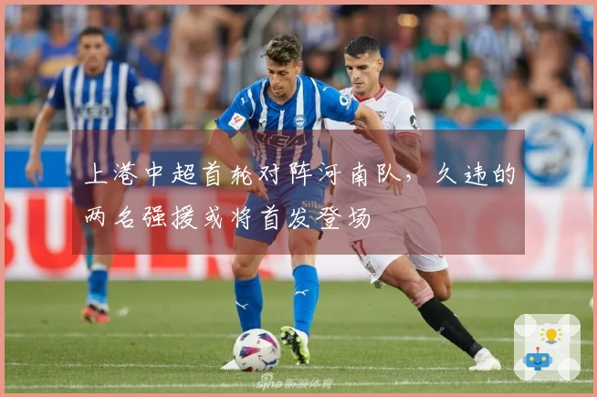 上港中超首轮对阵河南队，久违的两名强援或将首发登场