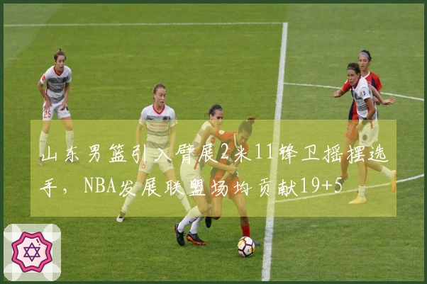 山东男篮引入臂展2米11锋卫摇摆选手，NBA发展联盟场均贡献19+5