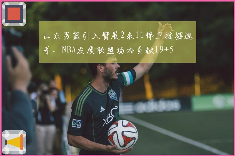 山东男篮引入臂展2米11锋卫摇摆选手，NBA发展联盟场均贡献19+5