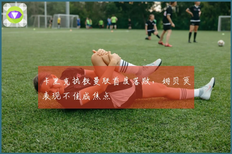 卡里克执教曼联首度落败，姆贝莫表现不佳成焦点