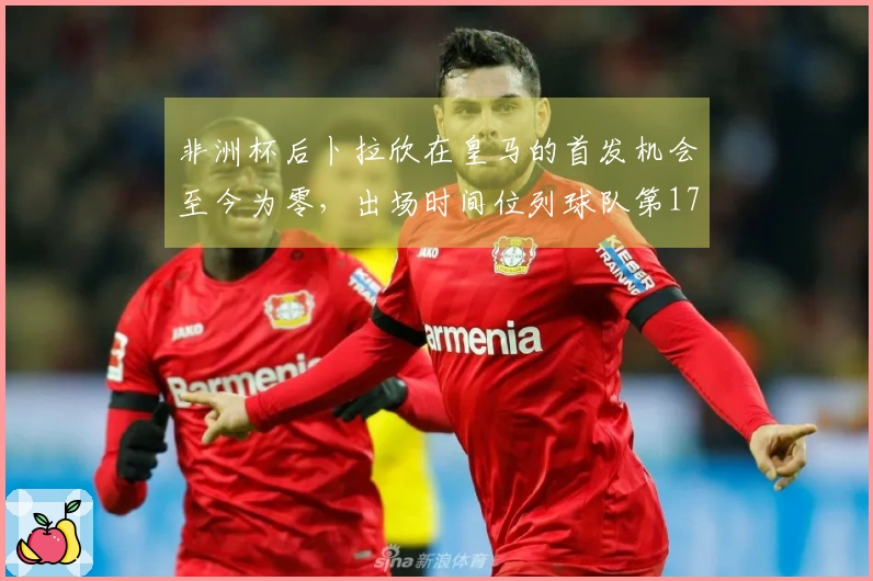 非洲杯后卜拉欣在皇马的首发机会至今为零，出场时间位列球队第17位