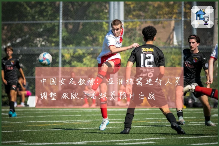 中国女足教练：亚洲杯需进行人员调整 旅欧三名球员预计出战