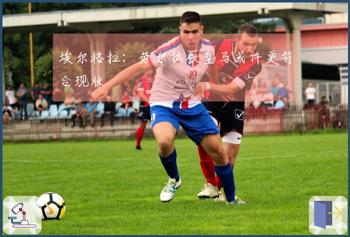 埃尔格拉：劳尔执教皇马或许更符合现状