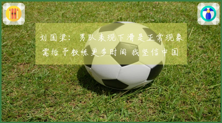 刘国梁：男队表现下滑是正常现象 需给予教练更多时间 我坚信中国乒乓球队的实力