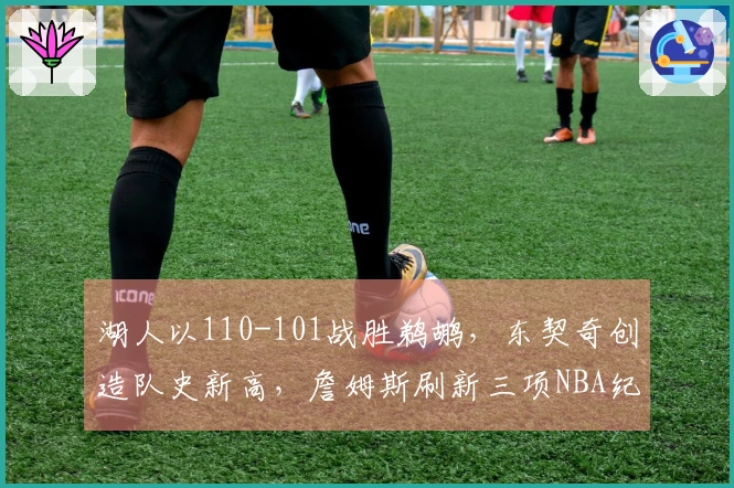 湖人以110-101战胜鹈鹕，东契奇创造队史新高，詹姆斯刷新三项NBA纪录