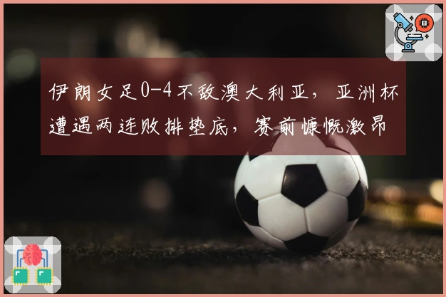 伊朗女足0-4不敌澳大利亚，亚洲杯遭遇两连败排垫底，赛前慷慨激昂高唱国歌及集体敬礼