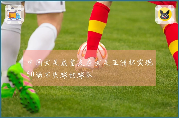 中国女足成首支在女足亚洲杯实现50场不失球的球队