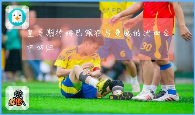 皇马期待姆巴佩在与曼城的次回合中回归