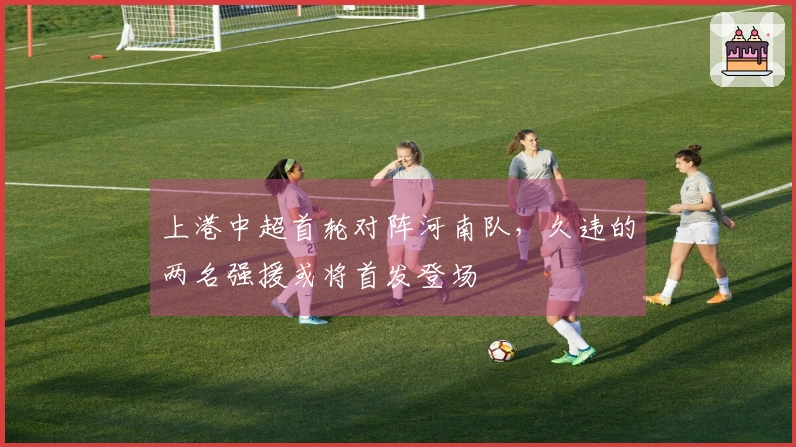 上港中超首轮对阵河南队，久违的两名强援或将首发登场