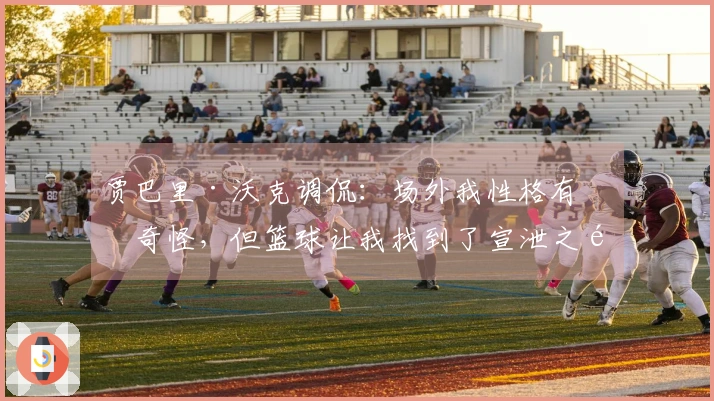 贾巴里·沃克调侃：场外我性格有点奇怪，但篮球让我找到了宣泄之道