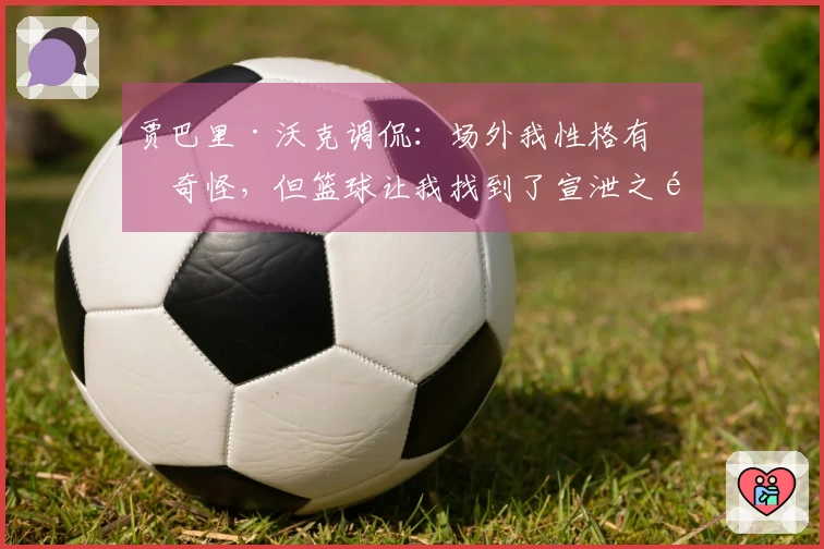 贾巴里·沃克调侃：场外我性格有点奇怪，但篮球让我找到了宣泄之道