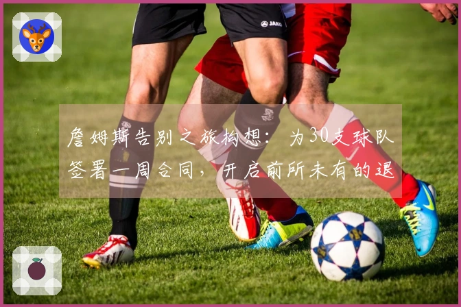 詹姆斯告别之旅构想：为30支球队签署一周合同，开启前所未有的退役巡演