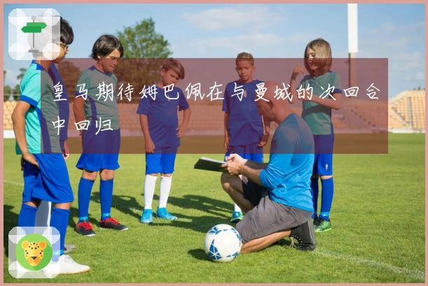 皇马期待姆巴佩在与曼城的次回合中回归