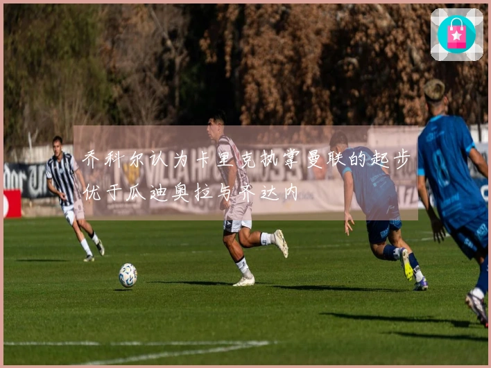 乔科尔认为卡里克执掌曼联的起步优于瓜迪奥拉与齐达内