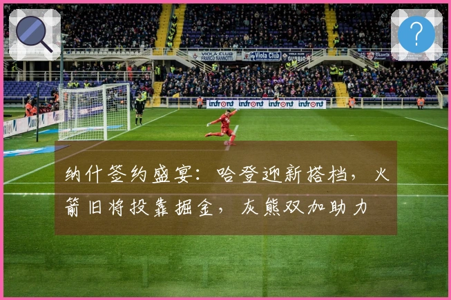 纳什签约盛宴：哈登迎新搭档，火箭旧将投靠掘金，灰熊双加助力